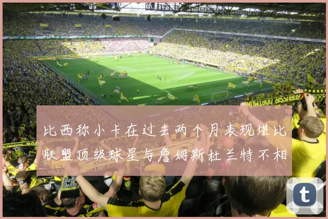 比西称小卡在过去两个月表现堪比联盟顶级球星与詹姆斯杜兰特不相上下