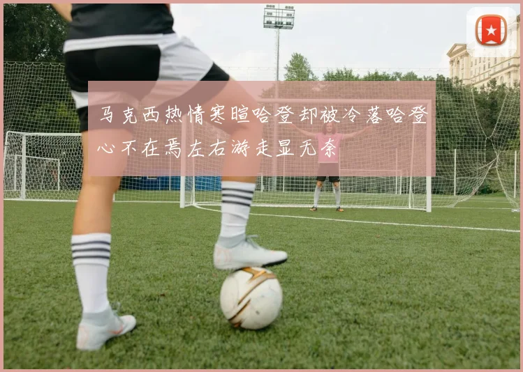 马克西热情寒暄哈登却被冷落哈登心不在焉左右游走显无奈