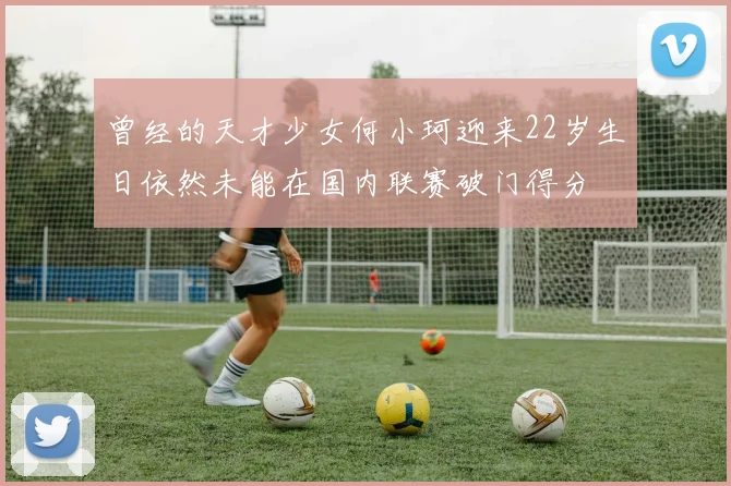 曾经的天才少女何小珂迎来22岁生日依然未能在国内联赛破门得分