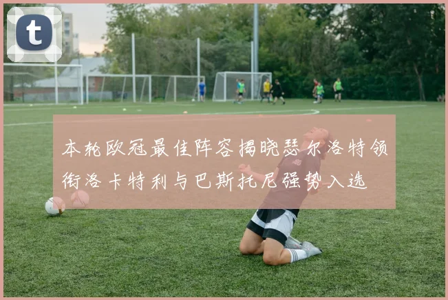 本轮欧冠最佳阵容揭晓瑟尔洛特领衔洛卡特利与巴斯托尼强势入选