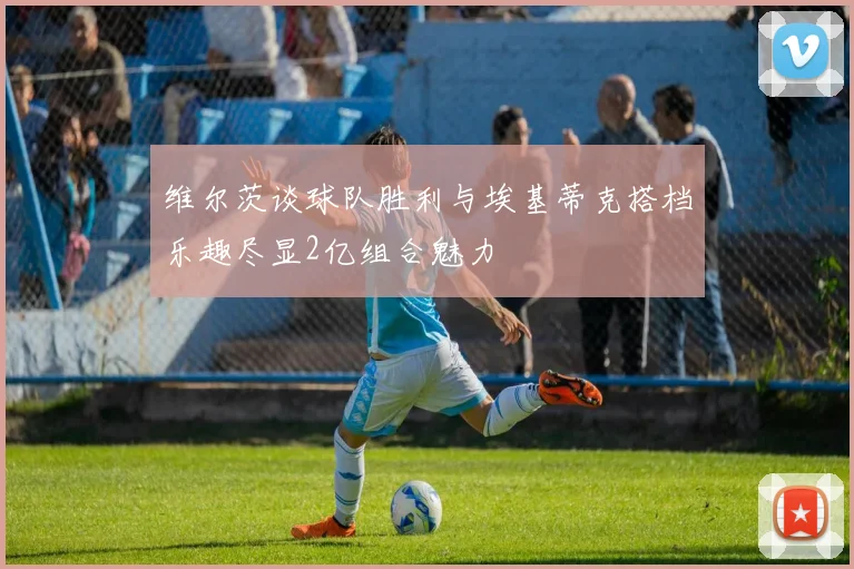 维尔茨谈球队胜利与埃基蒂克搭档乐趣尽显2亿组合魅力