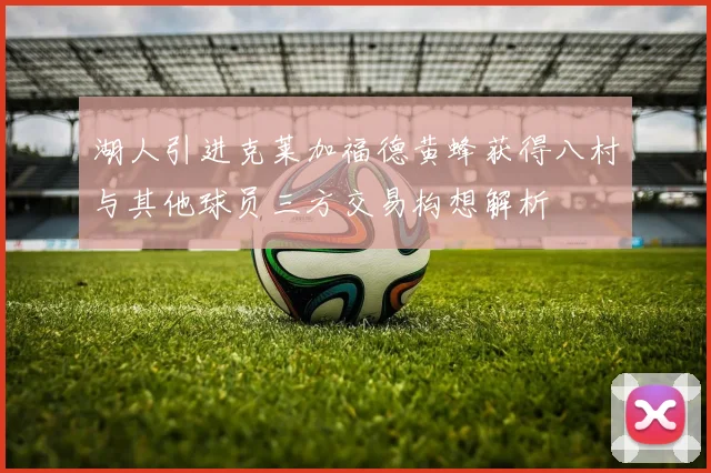 湖人引进克莱加福德黄蜂获得八村与其他球员三方交易构想解析