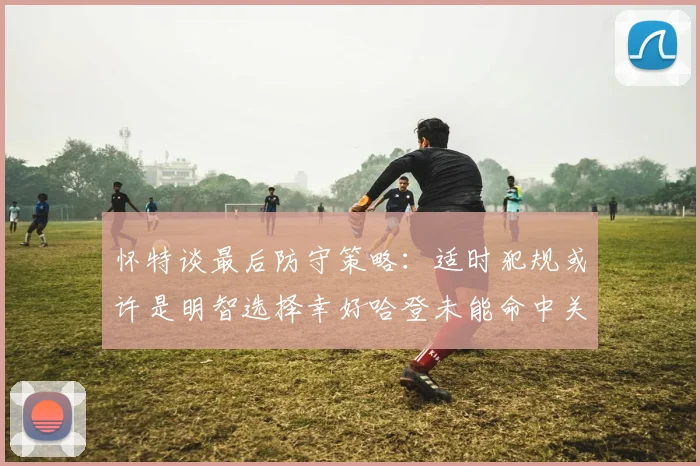 怀特谈最后防守策略：适时犯规或许是明智选择幸好哈登未能命中关键投篮