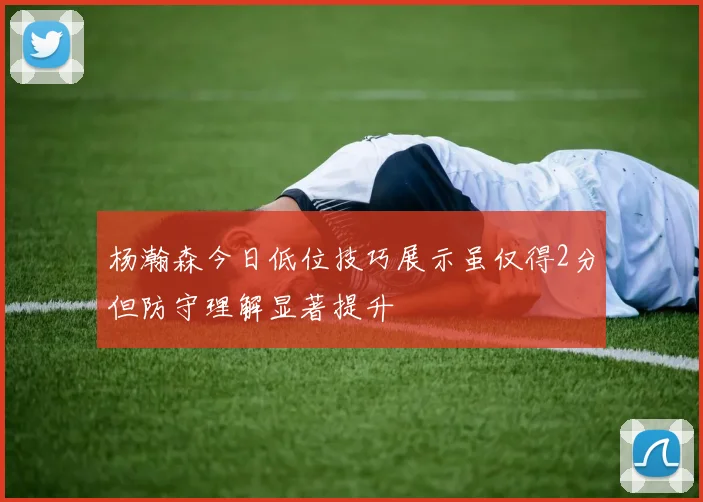 杨瀚森今日低位技巧展示虽仅得2分但防守理解显著提升