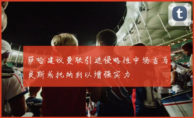 萨哈建议曼联引进侵略性中场吉马良斯或托纳利以增强实力