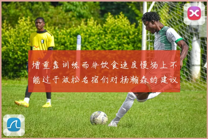 增重靠训练而非饮食速度慢场上不能过于放松名宿们对杨瀚森的建议