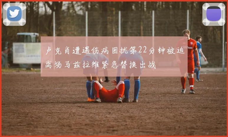 卢克肖遭遇伤病困扰第22分钟被迫离场马兹拉维紧急替换出战