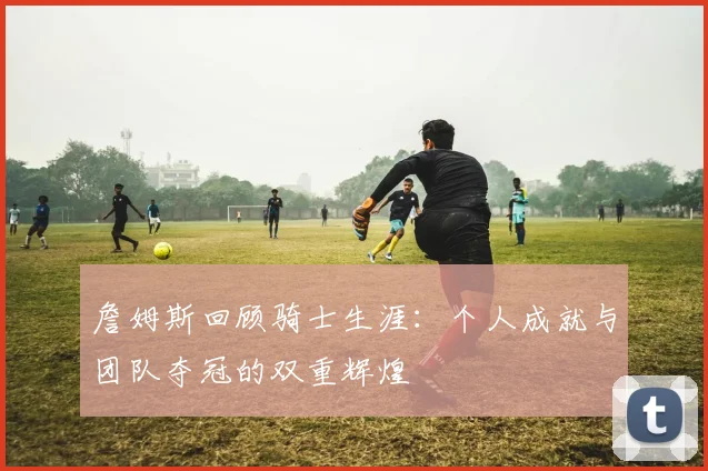 詹姆斯回顾骑士生涯：个人成就与团队夺冠的双重辉煌