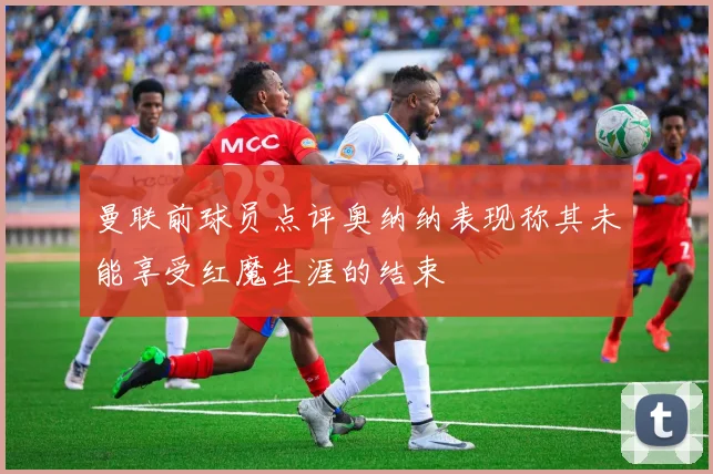 曼联前球员点评奥纳纳表现称其未能享受红魔生涯的结束
