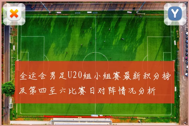 全运会男足U20组小组赛最新积分榜及第四至六比赛日对阵情况分析