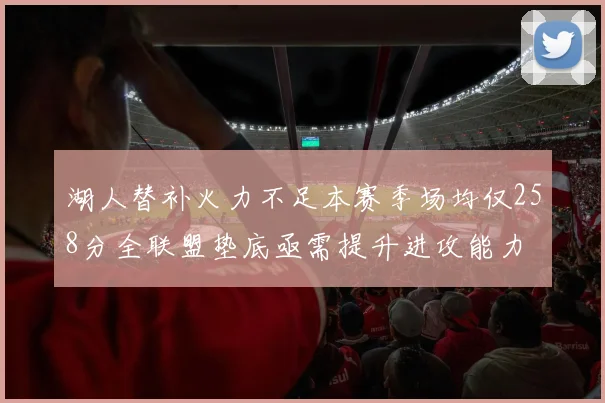湖人替补火力不足本赛季场均仅258分全联盟垫底亟需提升进攻能力