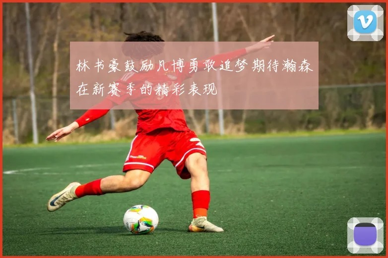 林书豪鼓励凡博勇敢追梦期待瀚森在新赛季的精彩表现