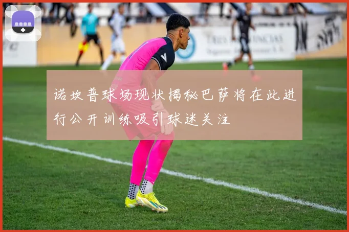 诺坎普球场现状揭秘巴萨将在此进行公开训练吸引球迷关注