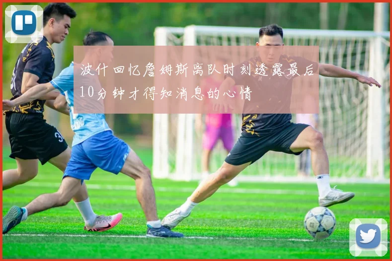 波什回忆詹姆斯离队时刻透露最后10分钟才得知消息的心情