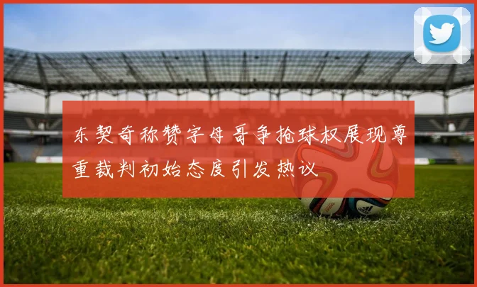 东契奇称赞字母哥争抢球权展现尊重裁判初始态度引发热议