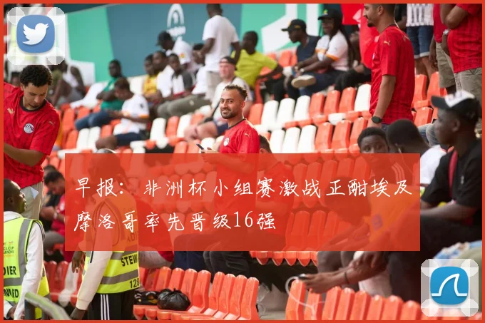 早报：非洲杯小组赛激战正酣埃及摩洛哥率先晋级16强