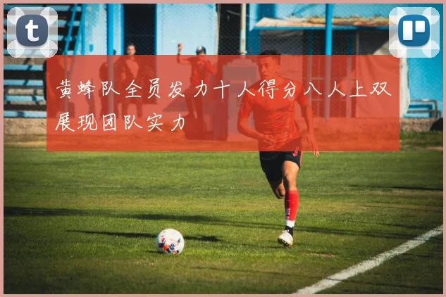 黄蜂队全员发力十人得分八人上双展现团队实力