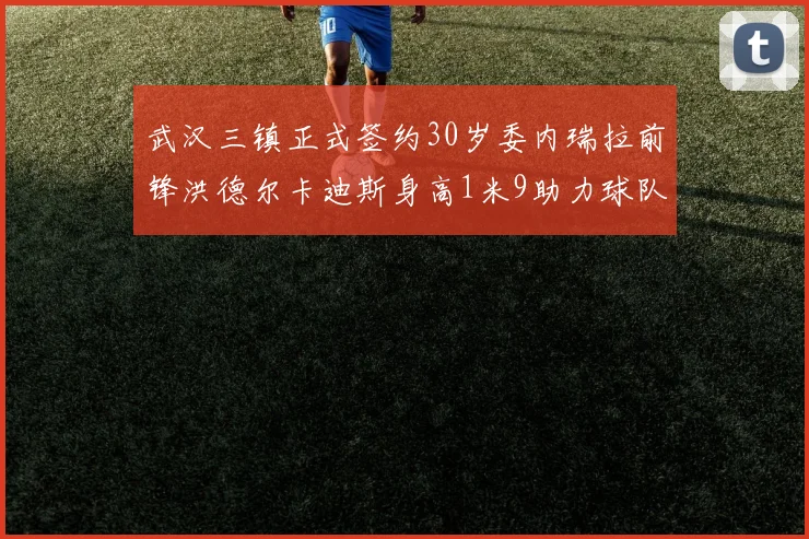 武汉三镇正式签约30岁委内瑞拉前锋洪德尔卡迪斯身高1米9助力球队新赛季