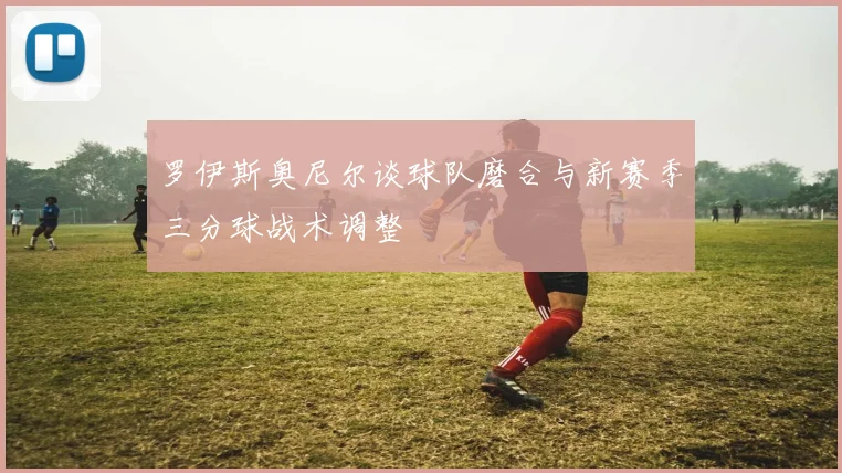 罗伊斯奥尼尔谈球队磨合与新赛季三分球战术调整