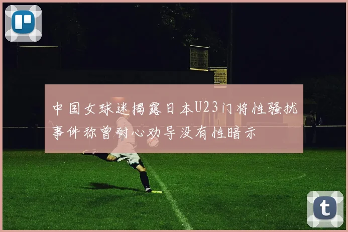 中国女球迷揭露日本U23门将性骚扰事件称曾耐心劝导没有性暗示
