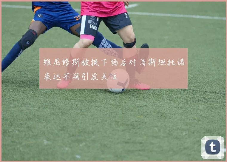 维尼修斯被换下场后对马斯坦托诺表达不满引发关注
