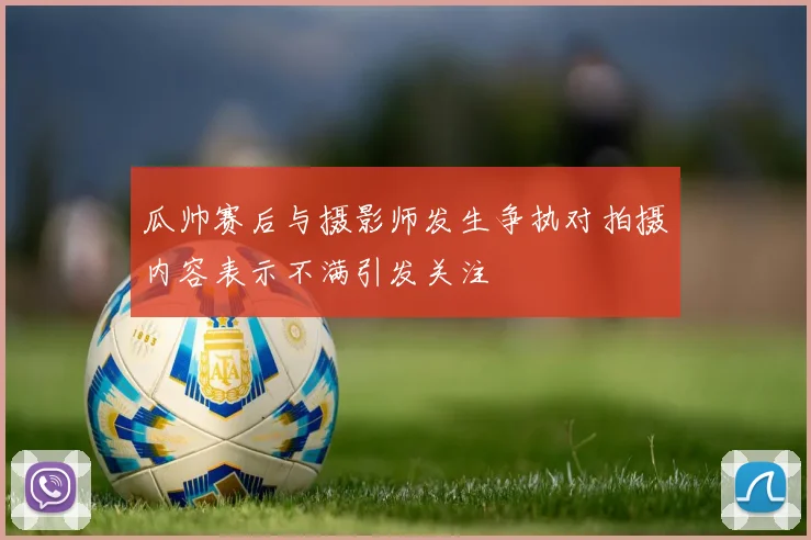 瓜帅赛后与摄影师发生争执对拍摄内容表示不满引发关注