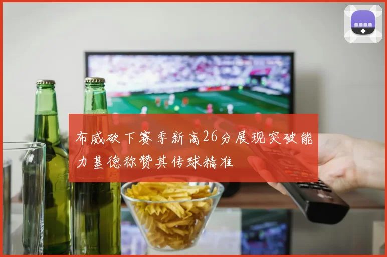 布威砍下赛季新高26分展现突破能力基德称赞其传球精准