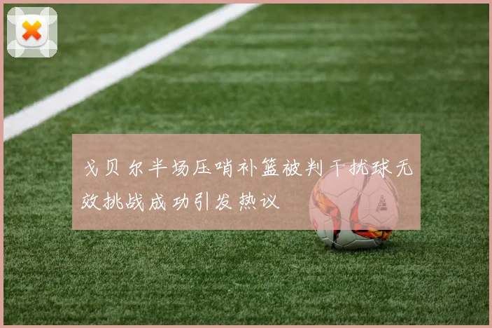 戈贝尔半场压哨补篮被判干扰球无效挑战成功引发热议