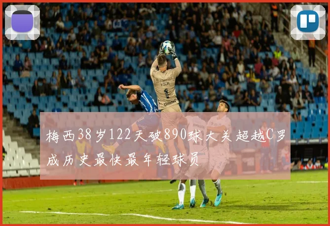 梅西38岁122天破890球大关超越C罗成历史最快最年轻球员